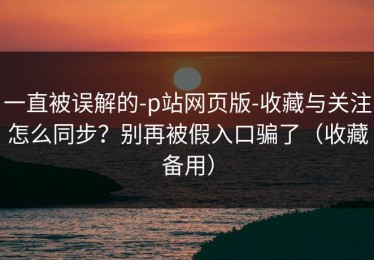 一直被误解的-p站网页版-收藏与关注怎么同步？别再被假入口骗了（收藏备用）