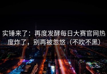 实锤来了：再度发酵每日大赛官网热度炸了，别再被忽悠（不吹不黑）