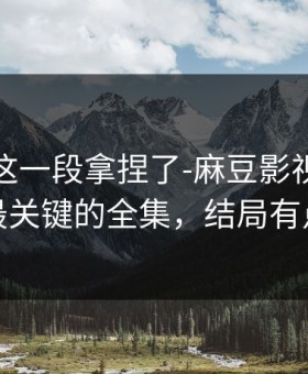 今晚被这一段拿捏了-麻豆影视评分逆袭｜最关键的全集，结局有点反转