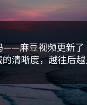 你敢信吗——麻豆视频更新了｜最值得收藏的清晰度，越往后越上头