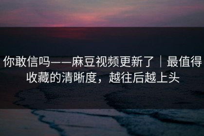 你敢信吗——麻豆视频更新了｜最值得收藏的清晰度，越往后越上头