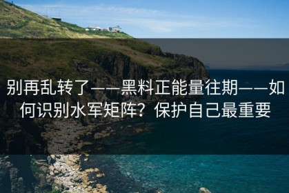 别再乱转了——黑料正能量往期——如何识别水军矩阵？保护自己最重要