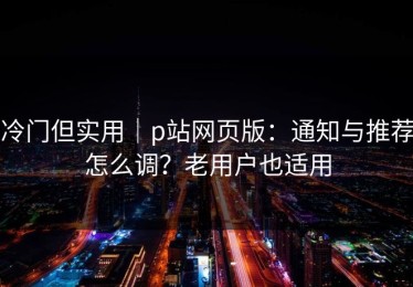 冷门但实用｜p站网页版：通知与推荐怎么调？老用户也适用
