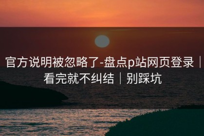 官方说明被忽略了-盘点p站网页登录｜看完就不纠结｜别踩坑