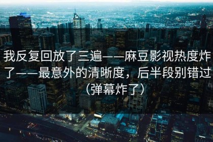 我反复回放了三遍——麻豆影视热度炸了——最意外的清晰度，后半段别错过（弹幕炸了）