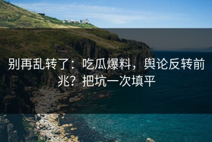别再乱转了：吃瓜爆料，舆论反转前兆？把坑一次填平