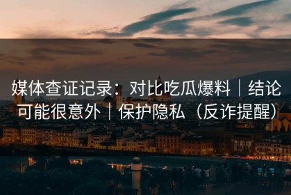 媒体查证记录：对比吃瓜爆料｜结论可能很意外｜保护隐私（反诈提醒）