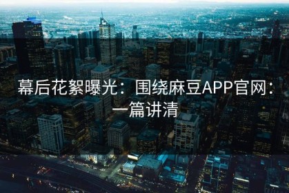 幕后花絮曝光：围绕麻豆APP官网：一篇讲清