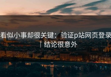 看似小事却很关键：验证p站网页登录｜结论很意外