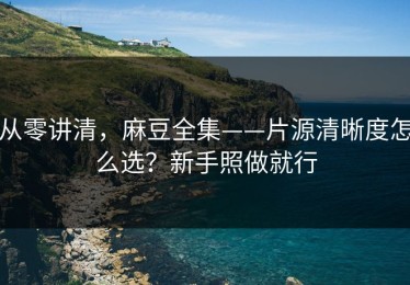 从零讲清，麻豆全集——片源清晰度怎么选？新手照做就行
