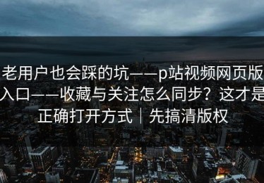 老用户也会踩的坑——p站视频网页版入口——收藏与关注怎么同步？这才是正确打开方式｜先搞清版权