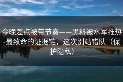 今晚差点被带节奏——黑料被水军推热-最致命的证据链，这次别站错队（保护隐私）