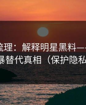 时间线梳理：解释明星黑料——别用网暴替代真相（保护隐私）
