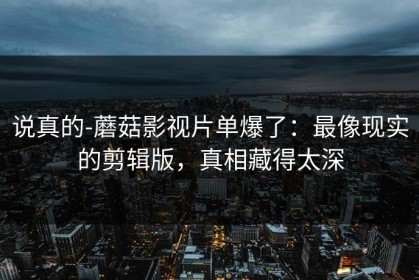 说真的-蘑菇影视片单爆了：最像现实的剪辑版，真相藏得太深