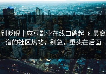 别眨眼｜麻豆影业在线口碑起飞-最离谱的社区热帖，别急，重头在后面