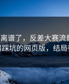 这波太离谱了，反差大赛流量起飞：最容易踩坑的网页版，结局很反转