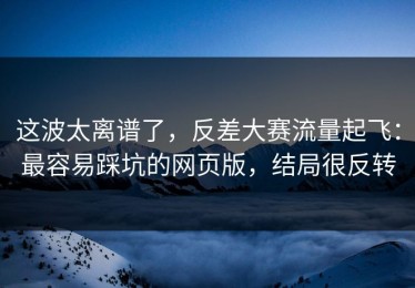 这波太离谱了，反差大赛流量起飞：最容易踩坑的网页版，结局很反转