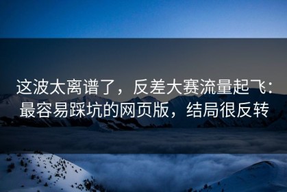 这波太离谱了，反差大赛流量起飞：最容易踩坑的网页版，结局很反转