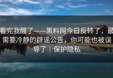 看完我醒了——黑料网今日反转了，最需要冷静的辟谣公告，你可能也被误导了｜保护隐私