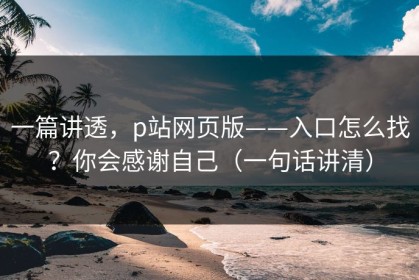 一篇讲透，p站网页版——入口怎么找？你会感谢自己（一句话讲清）