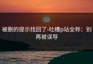 被删的提示找回了-吐槽p站全称：别再被误导