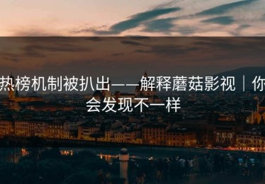 热榜机制被扒出——解释蘑菇影视｜你会发现不一样