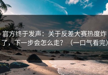 官方终于发声：关于反差大赛热度炸了，下一步会怎么走？（一口气看完）