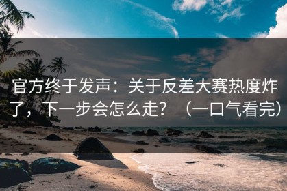 官方终于发声：关于反差大赛热度炸了，下一步会怎么走？（一口气看完）