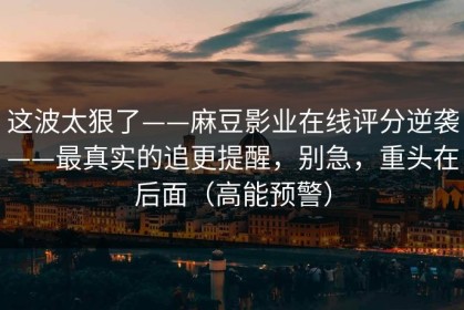 这波太狠了——麻豆影业在线评分逆袭——最真实的追更提醒，别急，重头在后面（高能预警）