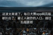 这波太离谱了，每日大赛app网页版被扒出了：最让人破防的入口，越往后越震撼