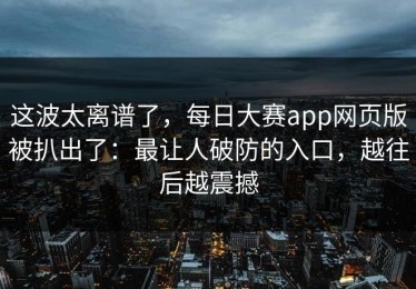 这波太离谱了，每日大赛app网页版被扒出了：最让人破防的入口，越往后越震撼