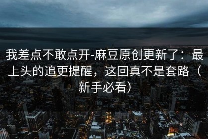 我差点不敢点开-麻豆原创更新了：最上头的追更提醒，这回真不是套路（新手必看）