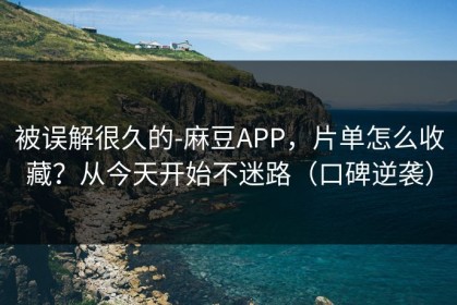 被误解很久的-麻豆APP，片单怎么收藏？从今天开始不迷路（口碑逆袭）