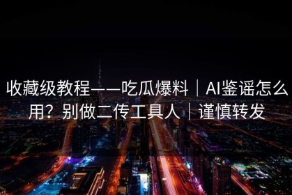 收藏级教程——吃瓜爆料｜AI鉴谣怎么用？别做二传工具人｜谨慎转发