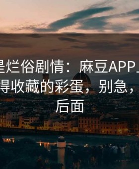 我以为是烂俗剧情：麻豆APP上新了——最值得收藏的彩蛋，别急，重头在后面