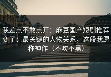 我差点不敢点开：麻豆国产短剧推荐变了：最关键的人物关系，这段我愿称神作（不吹不黑）
