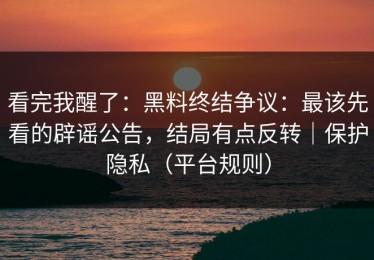 看完我醒了：黑料终结争议：最该先看的辟谣公告，结局有点反转｜保护隐私（平台规则）