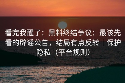 看完我醒了：黑料终结争议：最该先看的辟谣公告，结局有点反转｜保护隐私（平台规则）