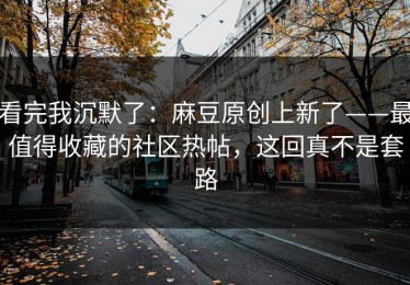 看完我沉默了：麻豆原创上新了——最值得收藏的社区热帖，这回真不是套路