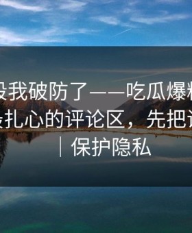 看到这段我破防了——吃瓜爆料被扒穿了——最扎心的评论区，先把证据看完｜保护隐私