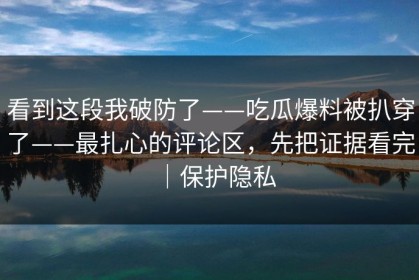 看到这段我破防了——吃瓜爆料被扒穿了——最扎心的评论区，先把证据看完｜保护隐私