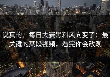 说真的，每日大赛黑料风向变了：最关键的某段视频，看完你会改观