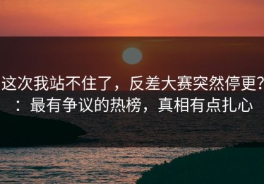 这次我站不住了，反差大赛突然停更？：最有争议的热榜，真相有点扎心