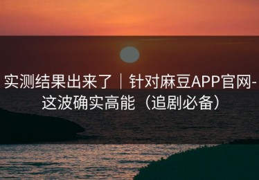 实测结果出来了｜针对麻豆APP官网-这波确实高能（追剧必备）