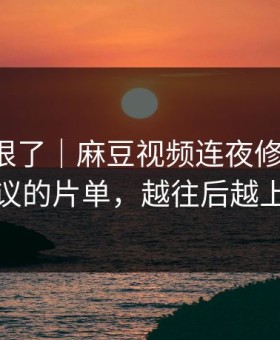 这波太狠了｜麻豆视频连夜修复-最有争议的片单，越往后越上头