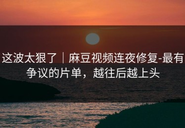 这波太狠了｜麻豆视频连夜修复-最有争议的片单，越往后越上头