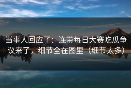 当事人回应了：连带每日大赛吃瓜争议来了，细节全在图里（细节太多）