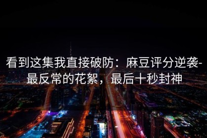 看到这集我直接破防：麻豆评分逆袭-最反常的花絮，最后十秒封神