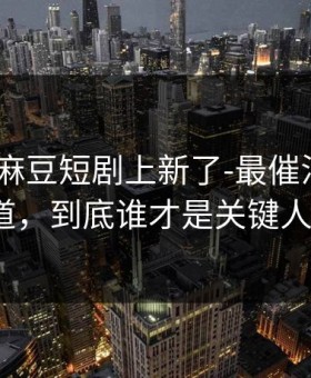 说真的-麻豆短剧上新了-最催泪的原创频道，到底谁才是关键人物？