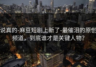 说真的-麻豆短剧上新了-最催泪的原创频道，到底谁才是关键人物？